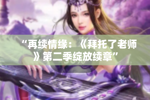 “再续情缘：《拜托了老师》第二季绽放续章”