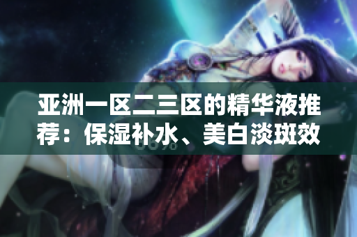 亚洲一区二三区的精华液推荐：保湿补水、美白淡斑效果明显