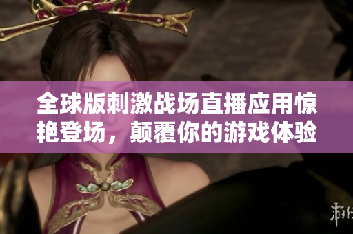 全球版刺激战场直播应用惊艳登场，颠覆你的游戏体验
