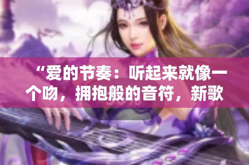 “爱的节奏：听起来就像一个吻，拥抱般的音符，新歌曲将你带入浪漫之旅！”