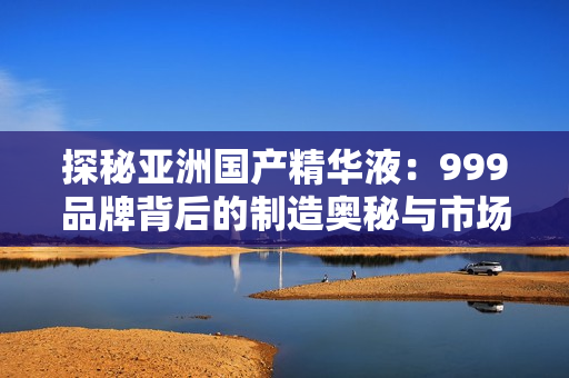 探秘亚洲国产精华液：999品牌背后的制造奥秘与市场趋势解析