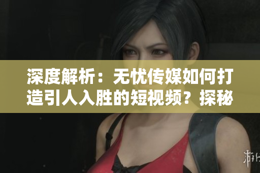 深度解析：无忧传媒如何打造引人入胜的短视频？探秘其制作技巧与秘诀！