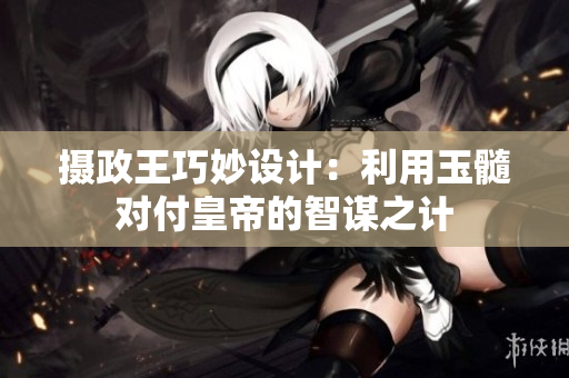 摄政王巧妙设计：利用玉髓对付皇帝的智谋之计