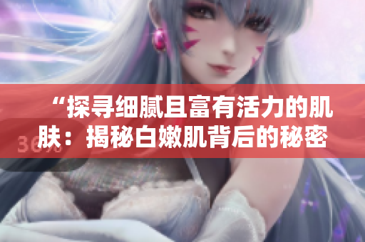 “探寻细腻且富有活力的肌肤：揭秘白嫩肌背后的秘密”