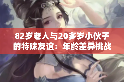 82岁老人与20多岁小伙子的特殊友谊：年龄差异挑战传统观念