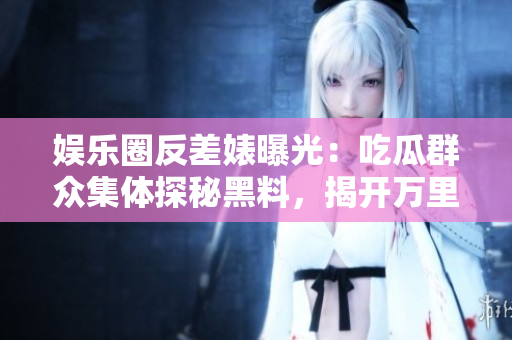 娱乐圈反差婊曝光：吃瓜群众集体探秘黑料，揭开万里长征真相