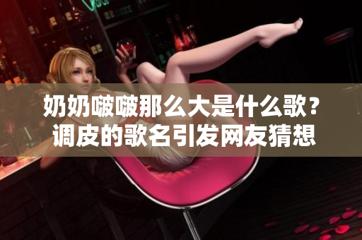 奶奶啵啵那么大是什么歌？ 调皮的歌名引发网友猜想