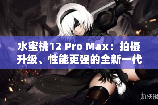 水蜜桃12 Pro Max：拍摄升级、性能更强的全新一代旗舰手机