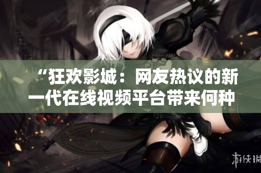 “狂欢影城：网友热议的新一代在线视频平台带来何种全新体验？”