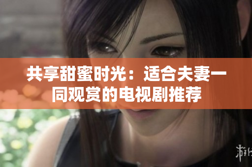 共享甜蜜时光：适合夫妻一同观赏的电视剧推荐