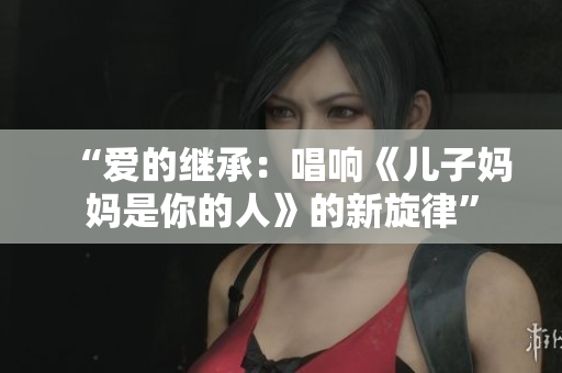 “爱的继承：唱响《儿子妈妈是你的人》的新旋律”