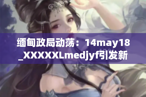 缅甸政局动荡：14may18_XXXXXLmedjyf引发新一轮关注