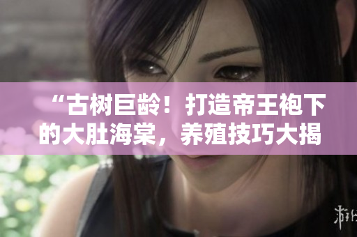 “古树巨龄！打造帝王袍下的大肚海棠，养殖技巧大揭秘！”