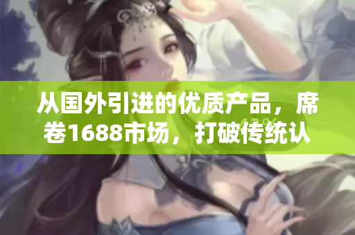 从国外引进的优质产品，席卷1688市场，打破传统认知，给你带来全新消费体验