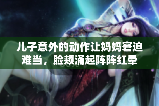 儿子意外的动作让妈妈窘迫难当，脸颊涌起阵阵红晕
