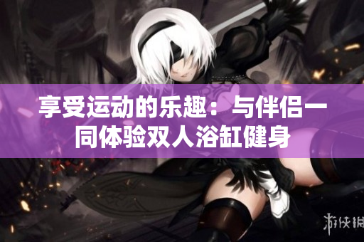 享受运动的乐趣：与伴侣一同体验双人浴缸健身