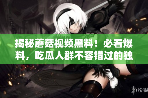 揭秘蘑菇视频黑料！必看爆料，吃瓜人群不容错过的独家细节