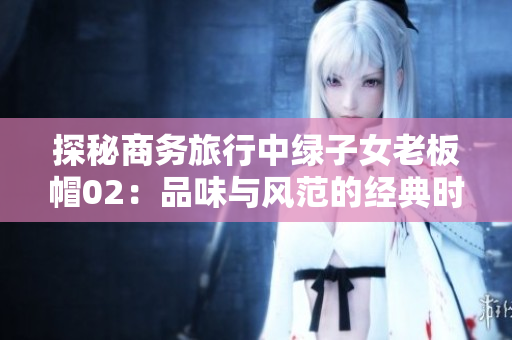 探秘商务旅行中绿子女老板帽02：品味与风范的经典时尚
