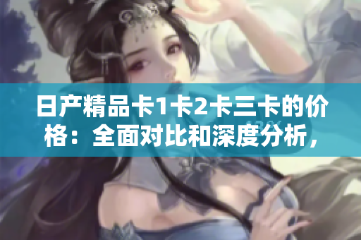 日产精品卡1卡2卡三卡的价格：全面对比和深度分析，找出最适合您的选择。