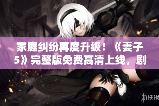 家庭纠纷再度升级！《妻子5》完整版免费高清上线，剧情扣人心弦，观众不容错过！