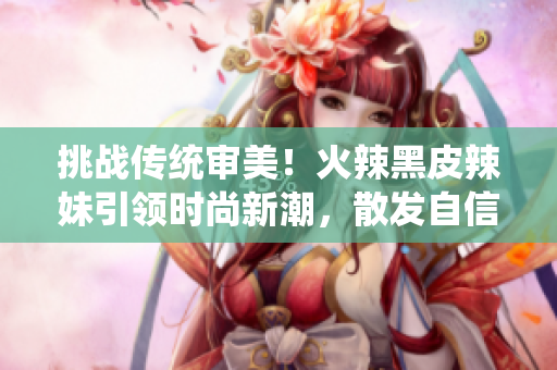 挑战传统审美！火辣黑皮辣妹引领时尚新潮，散发自信魅力