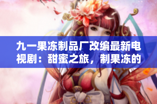 九一果冻制品厂改编最新电视剧：甜蜜之旅，制果冻的故事