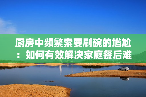 厨房中频繁索要刷碗的尴尬：如何有效解决家庭餐后难题