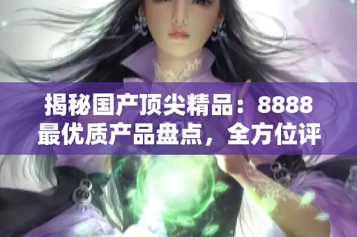 揭秘国产顶尖精品：8888最优质产品盘点，全方位评测！