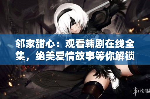 邻家甜心：观看韩剧在线全集，绝美爱情故事等你解锁！