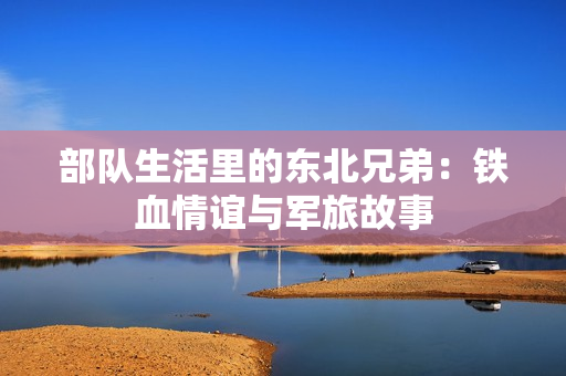 部队生活里的东北兄弟：铁血情谊与军旅故事