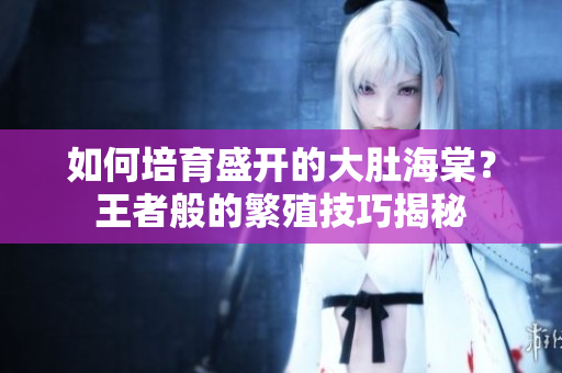 如何培育盛开的大肚海棠？王者般的繁殖技巧揭秘