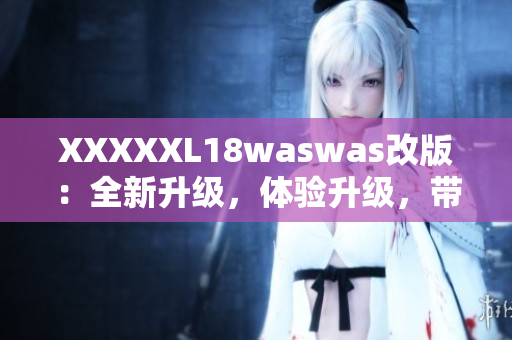 XXXXXL18waswas改版：全新升级，体验升级，带给你全新的感受