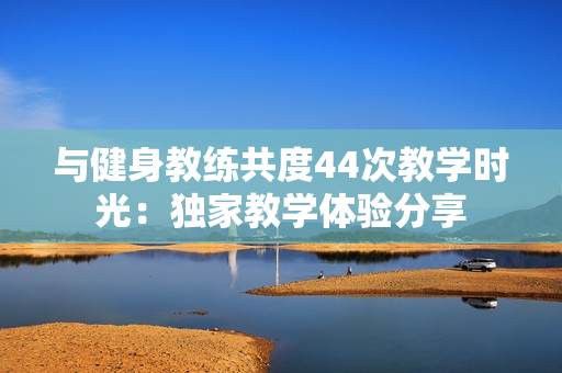 与健身教练共度44次教学时光：独家教学体验分享
