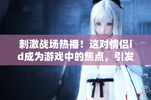 刺激战场热播！这对情侣id成为游戏中的焦点，引发玩家热议