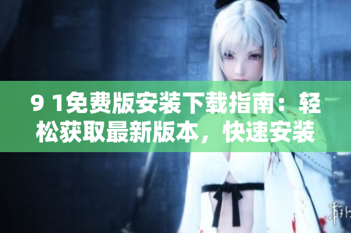 9 1免费版安装下载指南：轻松获取最新版本，快速安装使用技巧