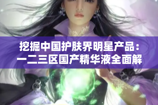 挖掘中国护肤界明星产品：一二三区国产精华液全面解析