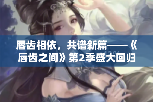 唇齿相依，共谱新篇——《唇齿之间》第2季盛大回归，期待与热血并肩！