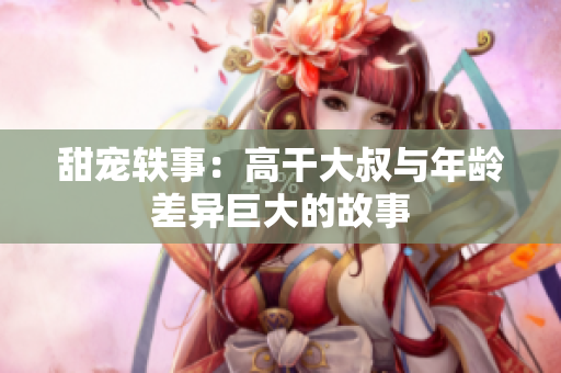 甜宠轶事：高干大叔与年龄差异巨大的故事