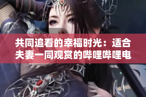 共同追看的幸福时光：适合夫妻一同观赏的哔哩哔哩电视剧