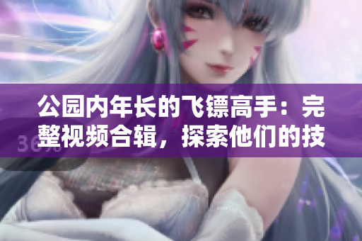 公园内年长的飞镖高手：完整视频合辑，探索他们的技艺与故事