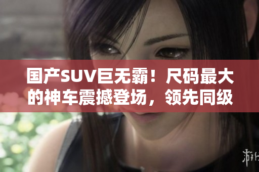 国产SUV巨无霸！尺码最大的神车震撼登场，领先同级别车型，超越预期！