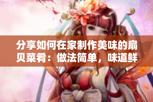 分享如何在家制作美味的扇贝菜肴：做法简单，味道鲜美