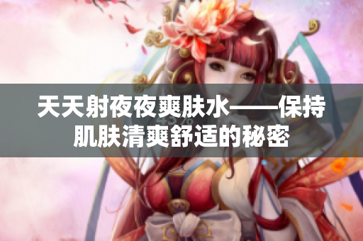 天天射夜夜爽肤水——保持肌肤清爽舒适的秘密