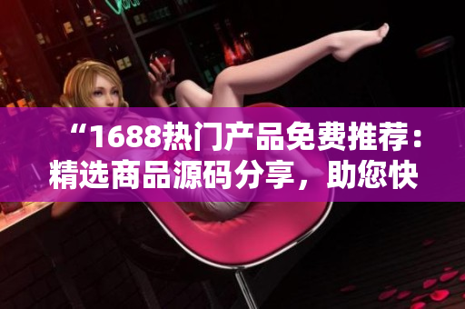 “1688热门产品免费推荐：精选商品源码分享，助您快速搭建优质电商平台！”