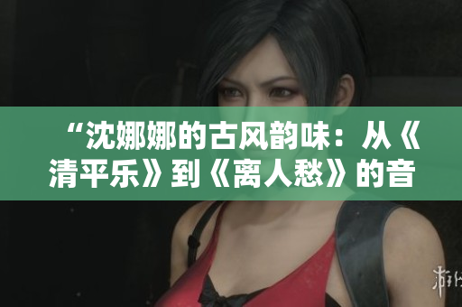 “沈娜娜的古风韵味：从《清平乐》到《离人愁》的音乐探索与突破”