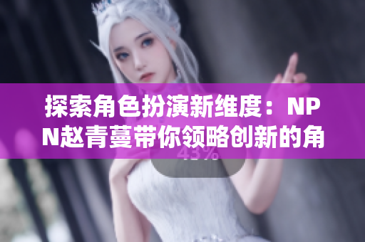 探索角色扮演新维度：NPN赵青蔓带你领略创新的角色扮演系统体验