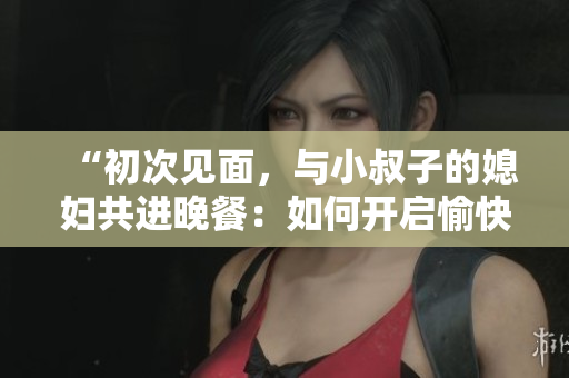 “初次见面，与小叔子的媳妇共进晚餐：如何开启愉快聊天？”