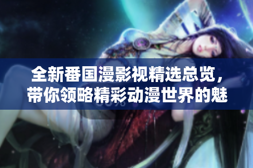 全新番国漫影视精选总览，带你领略精彩动漫世界的魅力