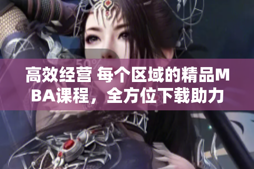 高效经营 每个区域的精品MBA课程，全方位下载助力管理者提升实战能力