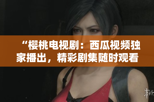 “樱桃电视剧：西瓜视频独家播出，精彩剧集随时观看！”